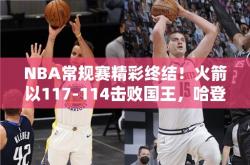 NBA常规赛精彩终结！火箭以117-114击败国王，哈登狂砍28分