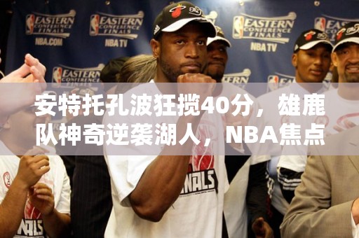 安特托孔波狂揽40分，雄鹿队神奇逆袭湖人，NBA焦点战事回顾