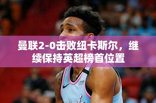 曼联2-0击败纽卡斯尔，继续保持英超榜首位置